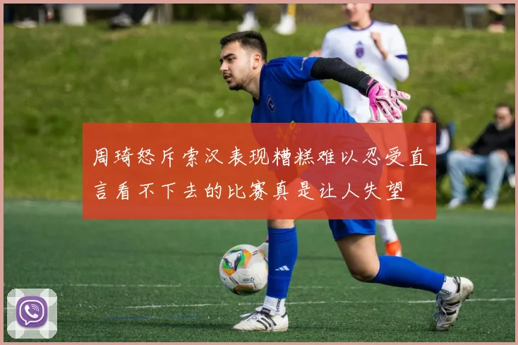 周琦怒斥索汉表现糟糕难以忍受直言看不下去的比赛真是让人失望
