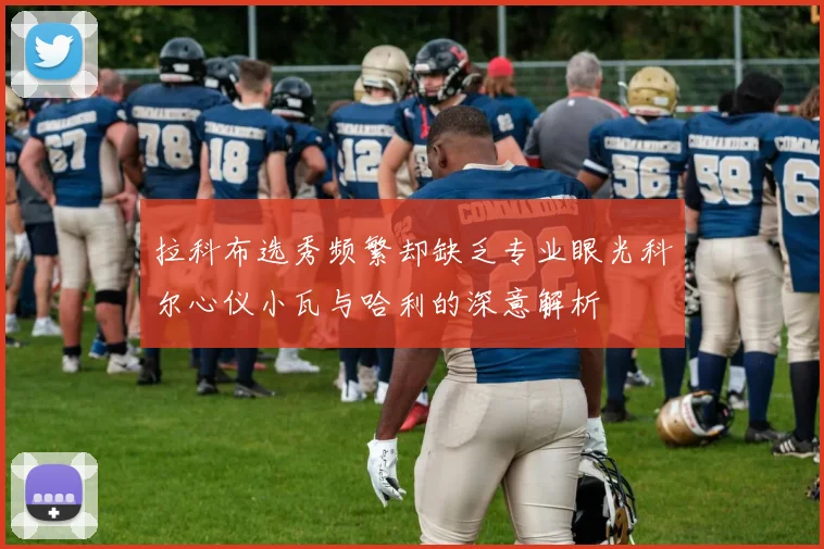 拉科布选秀频繁却缺乏专业眼光科尔心仪小瓦与哈利的深意解析