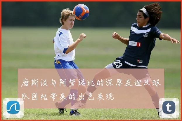 唐斯谈与阿努诺比的深厚友谊及球队团结带来的出色表现