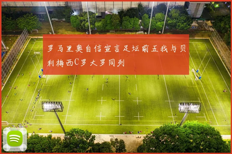 罗马里奥自信宣言足坛前五我与贝利梅西C罗大罗同列