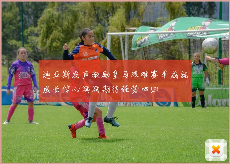 迪亚斯发声激励皇马艰难赛季成就成长信心满满期待强势回归