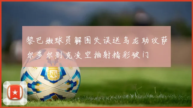 黎巴嫩球员解围失误送乌龙助攻萨尔多尔别克凌空抽射精彩破门