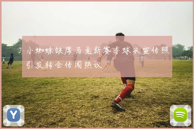 小蜘蛛缺席马竞新赛季球衣宣传照引发转会传闻热议