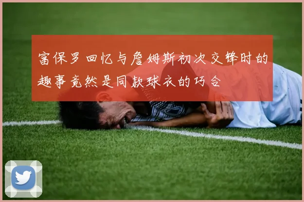 富保罗回忆与詹姆斯初次交锋时的趣事竟然是同款球衣的巧合