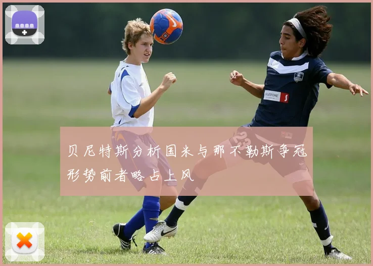贝尼特斯分析国米与那不勒斯争冠形势前者略占上风