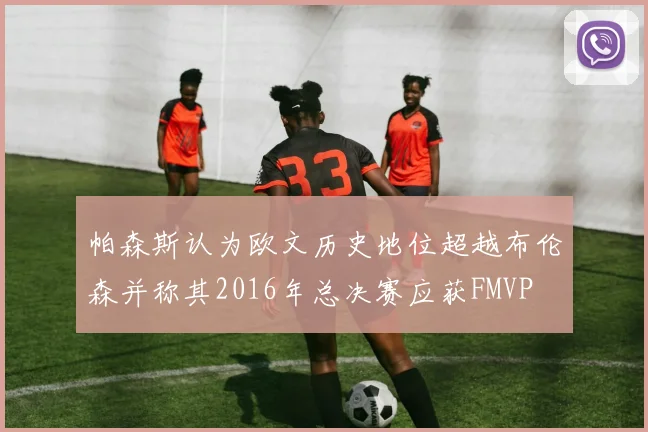 帕森斯认为欧文历史地位超越布伦森并称其2016年总决赛应获FMVP