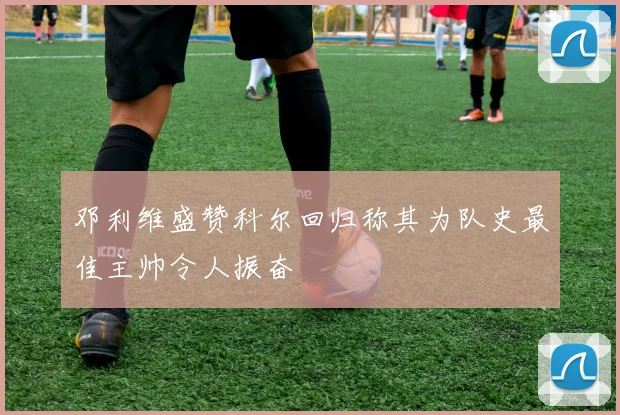 邓利维盛赞科尔回归称其为队史最佳主帅令人振奋