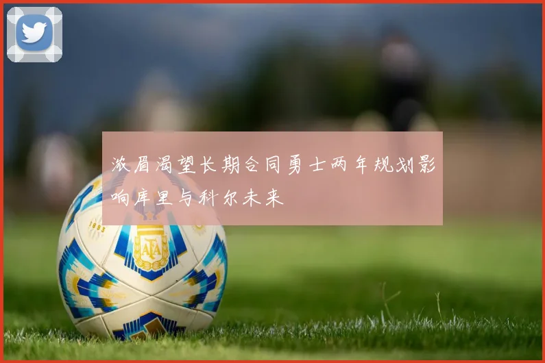 浓眉渴望长期合同勇士两年规划影响库里与科尔未来