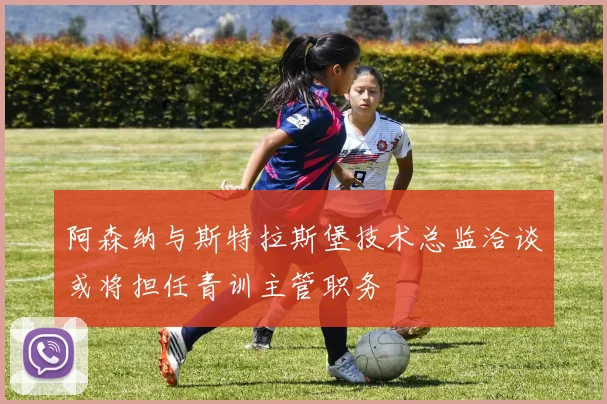 阿森纳与斯特拉斯堡技术总监洽谈或将担任青训主管职务