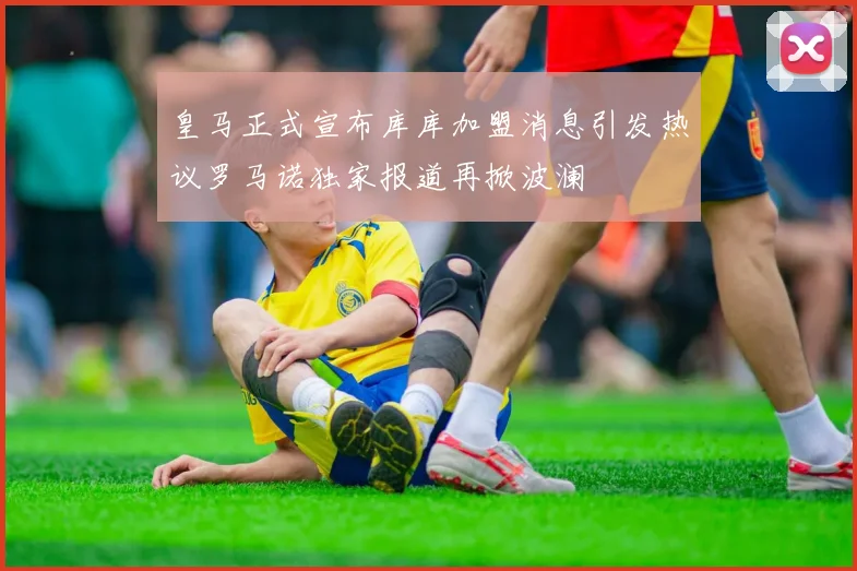皇马正式宣布库库加盟消息引发热议罗马诺独家报道再掀波澜