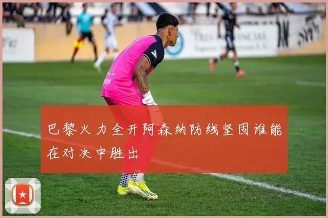 巴黎火力全开阿森纳防线坚固谁能在对决中胜出