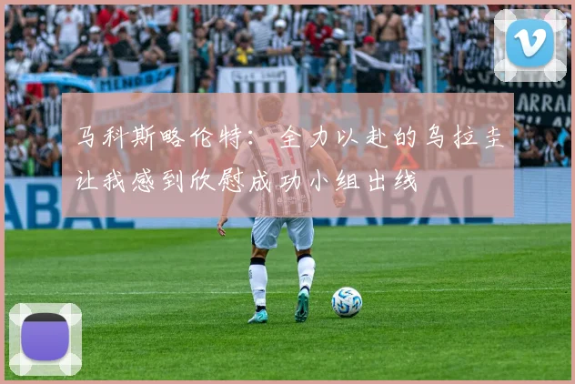 马科斯略伦特：全力以赴的乌拉圭让我感到欣慰成功小组出线