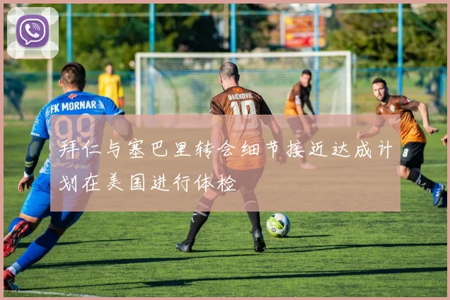 拜仁与塞巴里转会细节接近达成计划在美国进行体检