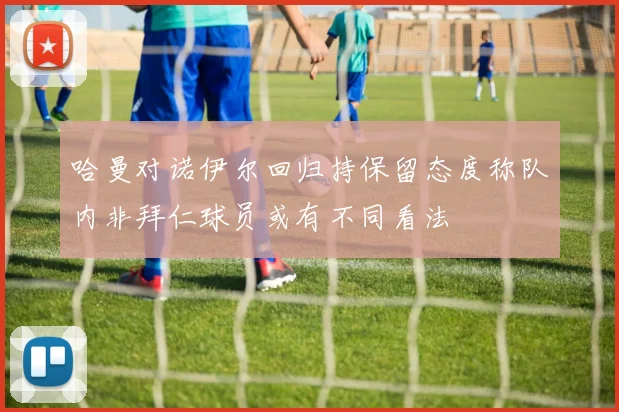 哈曼对诺伊尔回归持保留态度称队内非拜仁球员或有不同看法