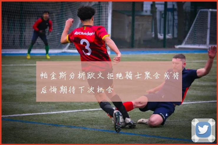 帕金斯分析欧文拒绝骑士聚会或将后悔期待下次机会