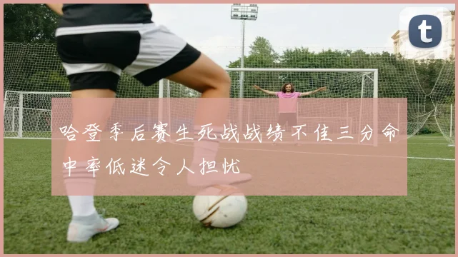 哈登季后赛生死战战绩不佳三分命中率低迷令人担忧
