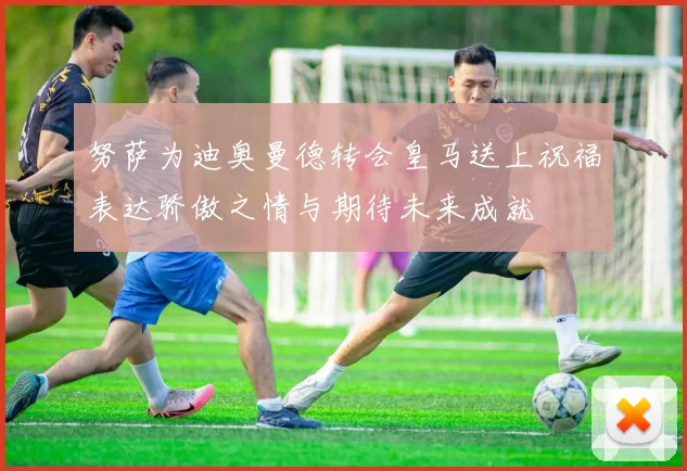 努萨为迪奥曼德转会皇马送上祝福表达骄傲之情与期待未来成就