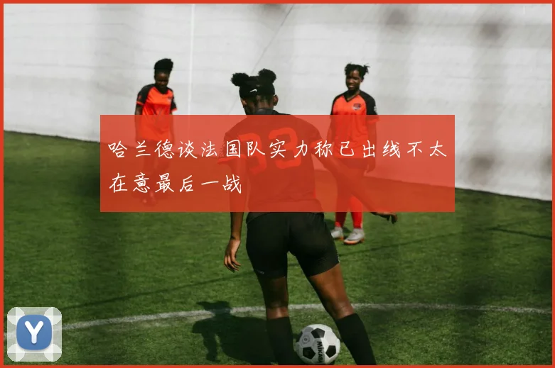 哈兰德谈法国队实力称已出线不太在意最后一战