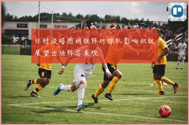 怀特谈塔图姆缺阵对球队影响积极展望出场阵容表现